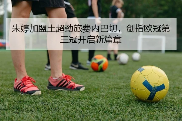 朱婷加盟土超劲旅费内巴切，剑指欧冠第三冠开启新篇章
